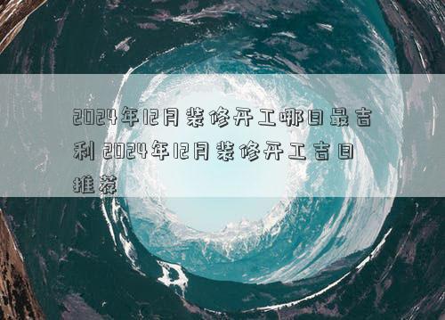 2024年12月装修开工哪日最吉利 2024年12月装修开工吉日推荐